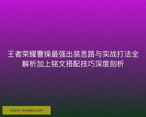 王者荣耀曹操最强出装思路与实战打法全解析加上铭文搭配技巧深度剖析 王者荣耀曹操最强出装思路与实战打法全解析加上铭文搭配技巧深度剖析