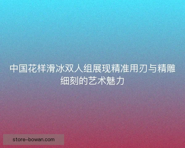 中国花样滑冰双人组展现精准用刃与精雕细刻的艺术魅力 中国花样滑冰双人组展现精准用刃与精雕细刻的艺术魅力