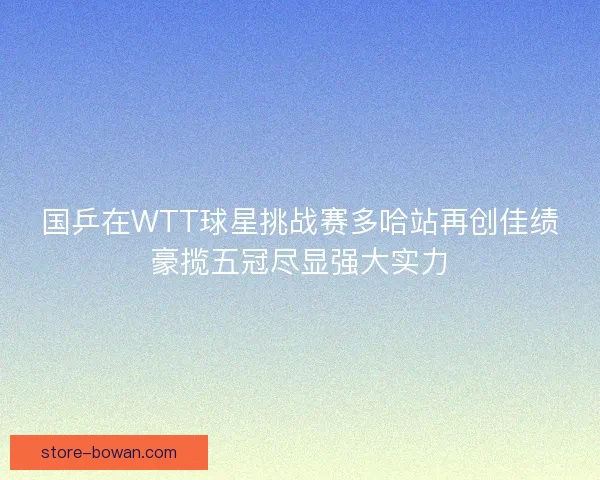 国乒在WTT球星挑战赛多哈站再创佳绩豪揽五冠尽显强大实力 国乒在WTT球星挑战赛多哈站再创佳绩豪揽五冠尽显强大实力