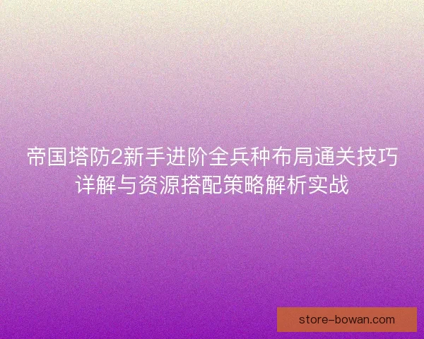 帝国塔防2新手进阶全兵种布局通关技巧详解与资源搭配策略解析实战 帝国塔防2新手进阶全兵种布局通关技巧详解与资源搭配策略解析实战