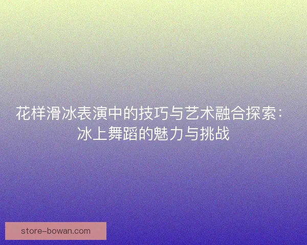 花样滑冰表演中的技巧与艺术融合探索:冰上舞蹈的魅力与挑战 花样滑冰表演中的技巧与艺术融合探索:冰上舞蹈的魅力与挑战