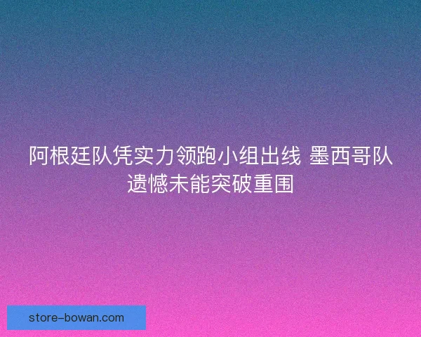 阿根廷队凭实力领跑小组出线 墨西哥队遗憾未能突破重围 阿根廷队凭实力领跑小组出线 墨西哥队遗憾未能突破重围