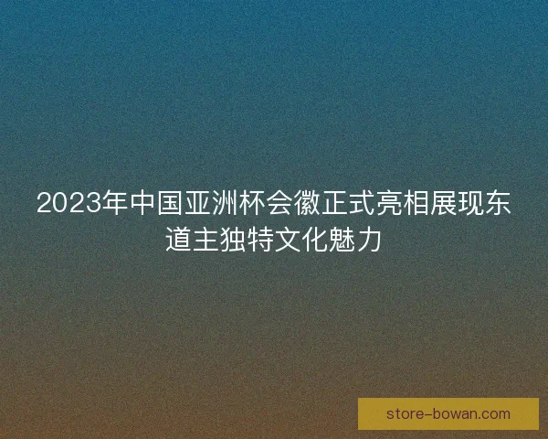 2023年中国亚洲杯会徽正式亮相展现东道主独特文化魅力 2023年中国亚洲杯会徽正式亮相展现东道主独特文化魅力