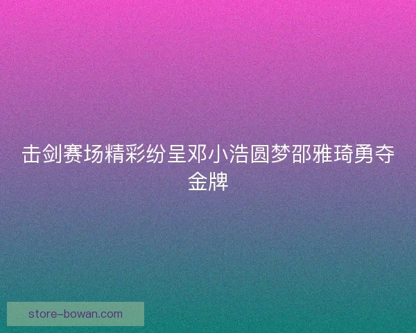 击剑赛场精彩纷呈邓小浩圆梦邵雅琦勇夺金牌