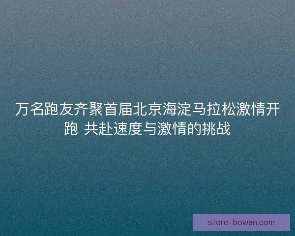 万名跑友齐聚首届北京海淀马拉松激情开跑 共赴速度与激情的挑战 万名跑友齐聚首届北京海淀马拉松激情开跑 共赴速度与激情的挑战