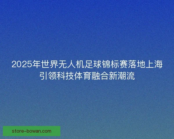 2025年世界无人机足球锦标赛落地上海引领科技体育融合新潮流