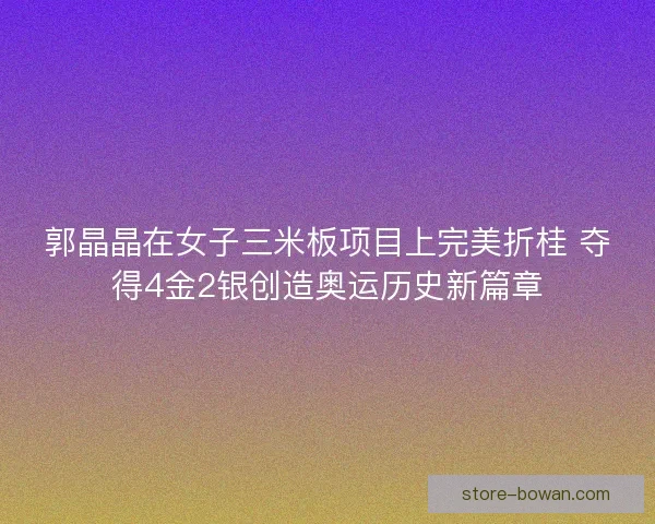 郭晶晶在女子三米板项目上完美折桂 夺得4金2银创造奥运历史新篇章 郭晶晶在女子三米板项目上完美折桂 夺得4金2银创造奥运历史新篇章